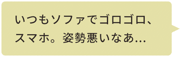 いつもソファでゴロゴロ、スマホ。姿勢悪いなあ...