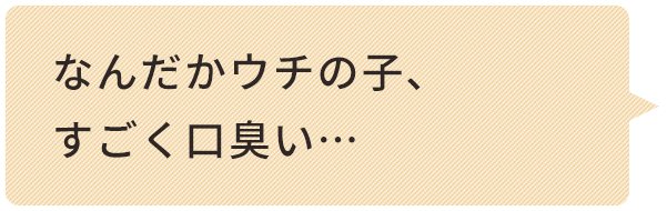 なんだかウチの⼦、 すごく⼝臭い… 