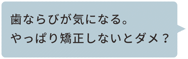 歯ならびが気になる。 やっぱり矯正しないとダメ？